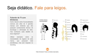Pablo Almeida © Todos os direitos reservados.
Como discutir sobre funcionalidades
comuns aos sites de 4 grandes
marcas com diretores que não
possuem conhecimento técnico de
tecnologia e otimização de sites,
mas conhecem cada detalhe de
seus negócios?
Utilizei exemplos sobre as
necessidades de negócio de cada
marca, que possuíam total
semelhança, mas sem impactar no
branding.
Falando de TI com
Diretores
Seja didático. Fale para leigos.
 