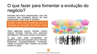 Pablo Almeida © Todos os direitos reservados.
O que fazer para fomentar a evolução do
negócio?
Intranets são meios interessantes, mas não
cumprem seu propósito dentro de uma
organização. Faça mais. É simples!
Tanto agências quanto clientes podem
realizar eventos internos com parceiros
estratégicos. Olhe para canais e processos!
O que você pode compartilhar em
plataformas de comunicação como Yammer,
Periscope, Youtube/Hangouts, Facebook,
Twitter e Linkedin? Até o mesmo os e-mails
entram no jogo!
Existem coisas mais importantes para se
fomentar do que listas de ramais, locais
com desconto no almoço, etc..
 