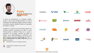 Pablo Almeida © Todos os direitos reservados.
Graduação em Sistemas Web, 2008
Estácio
Pablo
Almeida
Gerente de Marketing
Digital
9 anos de experiência no mercado digital,
sendo 3 anos como Desenvolvedor e 6 anos
dedicados ao Marketing Digital, sempre esteve
envolvido projetos digitais focados em geração
de leads e vendas.
Implantou a cultura de e-Commerce dentro da
L’Oréal, prestou consultoria de SEO e Links
Patrocinados ao Black Friday por 3 anos e
palestrou em grandes eventos de SEM no
Brasil, como SearchMasters e EXPON, e foi
citado como uma das referências em SEO e
Links Patrocinados no SMX, maior evento de
SEM do mundo.
Certificado oficial em Google AdWords.
Certificado oficial em Google Analytics.
 