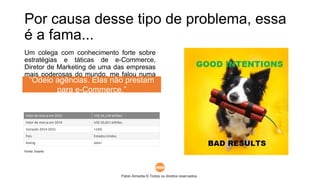 Pablo Almeida © Todos os direitos reservados.
Por causa desse tipo de problema, essa
é a fama...
Um colega com conhecimento forte sobre
estratégias e táticas de e-Commerce,
Diretor de Marketing de uma das empresas
mais poderosas do mundo, me falou numa
reunião recente:
Abaixo, os dados globais da empresa dele. Ou seja, ele sabe
quem é quem no mercado e deve saber o que está dizendo.
Valor de marca em 2015 US$ 24,118 bilhões
Valor de marca em 2014 US$ 20,821 bilhões
Variação 2014-2015 +16%
País Estados Unidos
Rating AAA+
Fonte: Exame
“Odeio agências. Elas não prestam
para e-Commerce.”
 
