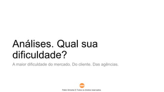 Pablo Almeida © Todos os direitos reservados.
Análises. Qual sua
dificuldade?
A maior dificuldade do mercado. Do cliente. Das agências.
 