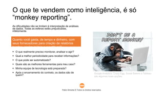 Pablo Almeida © Todos os direitos reservados.
O que te vendem como inteligência, é só
“monkey reporting”.
As dificuldades não se limitam à interpretação de análises
de dados. Todas as esferas estão prejudicadas,
infelizmente.
 O que realmente preciso monitorar, analisar e agir?
 Qual a melhor periodicidade para receber informações?
 O que pode ser automatizado?
 Quais são as melhores ferramentas para meu caso?
 Minha equipe de tecnologia está preparada?
 Após o encerramento do contrato, os dados são de
quem?
Quanto você gasta, de tempo e dinheiro, com
seus fornecedores para criação de relatórios
bonitos, porém inúteis e repetitivos?
Google Analytics, Crazy Egg, Social Bakers e Tableau
são algumas boas opções.
 