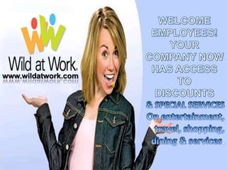 WELCOME EMPLOYEES! YOUR COMPANY NOW HAS ACCESS TO  DISCOUNTS & SPECIAL SERVICES On entertainment, travel, shopping, dining & services.  www.wildatwork.com 