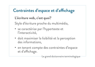L’écriture web, c’est quoi?
Style d’écriture proche du multimédia,
•  se caractérise par l’hypertexte et
l’interactivité,
•  doit maximiser la lisibilité et la perception
des informations,
•  en tenant compte des contraintes d’espace
et d’affichage.
Le grand dictionnaire terminologique
Contraintes d’espace et d’affichage
 