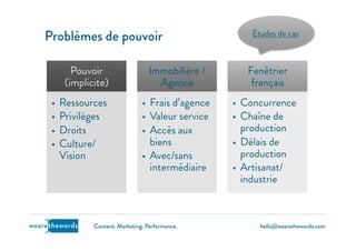 hello@wearethewords.comwearethewords Content. Marketing. Performance.
Pouvoir
(implicite)
•  Ressources
•  Privilèges
•  Droits
•  Culture/
Vision
Immobilière /
Agence
•  Frais d’agence
•  Valeur service
•  Accès aux
biens
•  Avec/sans
intermédiaire
Fenêtrier
français
•  Concurrence
•  Chaîne de
production
•  Délais de
production
•  Artisanat/
industrie
Problèmes de pouvoir Études de cas
 