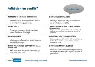 hello@wearethewords.comwearethewords Content. Marketing. Performance.
RESPECT DES MODÈLES DE RÉPONSE
Achetez votre montre comme neuve
et même mieux que neuve.
CONSCIENCE
Échangez, partagez, initiez-vous au
sein d’un cercle privilégié. 
CONNAISSANCE
L’horlogerie, plus qu’une expertise, une
passion à partager.
DÉSIR, PRÉFÉRENCE, CONVICTION, ESSAI,
ADOPTION
XXX vous aide à trouver l’occasion qui
sera faite pour vous.
Adhésion ou conﬂit?
CHANGER LES CROYANCES
Un objet de luxe n’est pas forcément
un produit inaccessible.   
CHANGER L’IMPORTANCE DES CRITÈRES
D’ÉVALUATION
Le prix n’est plus un critère bloquant : xxx fait la part
belle aux bonnes affaires et propose des facilités de
paiement
AJOUTER DE NOUVEAUX CRITÈRES
L’accompagnement, le service et le conseil font de
l’achat d’une montre Cresus une occasion pas
comme les autres. 
CHANGER L’ATTITUDE GLOBALE
Proﬁtez d’un accompagnement personnalisé,
assuré par notre équipe d’experts qualiﬁés et
passionnés! 
Étude de cas
 