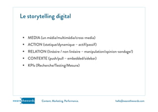 hello@wearethewords.comwearethewords Content. Marketing. Performance.
§  MEDIA (un média/multimédia/cross-media)
§  ACTION (statique/dynamique – actif/passif)
§  RELATION (linéaire / non linéaire – manipulation/opinion-sondage/)
§  CONTEXTE (push/pull – embedded/sidebar)
§  KPIs (Recherche/Testing/Mesure)
Le storytelling digital
 