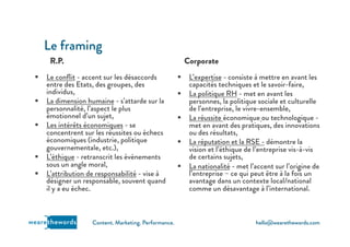 hello@wearethewords.comwearethewords Content. Marketing. Performance.
R.P.
§  Le conﬂit - accent sur les désaccords
entre des Etats, des groupes, des
individus,
§  La dimension humaine - s’attarde sur la
personnalité, l’aspect le plus
émotionnel d’un sujet,
§  Les intérêts économiques - se
concentrent sur les réussites ou échecs
économiques (industrie, politique
gouvernementale, etc.),
§  L’éthique - retranscrit les évènements
sous un angle moral,
§  L’attribution de responsabilité - vise à
désigner un responsable, souvent quand
il y a eu échec.
Le framing
Corporate
§  L’expertise - consiste à mettre en avant les
capacités techniques et le savoir-faire,
§  La politique RH - met en avant les
personnes, la politique sociale et culturelle
de l’entreprise, le vivre-ensemble,
§  La réussite économique ou technologique -
met en avant des pratiques, des innovations
ou des résultats,
§  La réputation et la RSE - démontre la
vision et l’éthique de l’entreprise vis-à-vis
de certains sujets,
§  La nationalité - met l’accent sur l’origine de
l’entreprise – ce qui peut être à la fois un
avantage dans un contexte local/national
comme un désavantage à l’international.
 