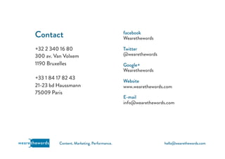 hello@wearethewords.comwearethewords Content. Marketing. Performance.
+32 2 340 16 80
300 av. Van Volxem
1190 Bruxelles
+33 1 84 17 82 43
21-23 bd Haussmann
75009 Paris
Contact facebook
Wearethewords
Twitter
@wearethewords
Google+
Wearethewords
Website
www.wearethewords.com
E-mail
info@wearethewords.com
 