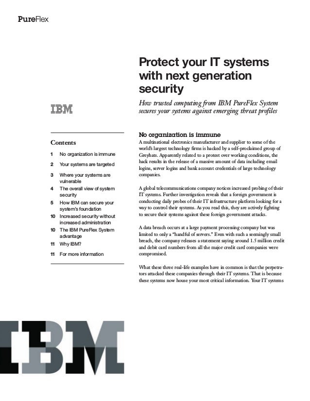 PureFlex
Protect your IT systems
with next generation
security
How trusted computing from IBM PureFlex System
secures your systems against emerging threat profiles
Contents
1 No organization is immune
2 Your systems are targeted
3 Where your systems are
vulnerable
4 The overall view of system
security
5 How IBM can secure your
system’s foundation
10 Increased security without
increased administration
10 The IBM PureFlex System
advantage
11 Why IBM?
11 For more information
No organization is immune
A multinational electronics manufacturer and supplier to some of the
world’s largest technology firms is hacked by a self-proclaimed group of
Greyhats. Apparently related to a protest over working conditions, the
hack results in the release of a massive amount of data including email
logins, server logins and bank account credentials of large technology
companies.
A global telecommunications company notices increased probing of their
IT systems. Further investigation reveals that a foreign government is
conducting daily probes of their IT infrastructure platform looking for a
way to control their systems. As you read this, they are actively fighting
to secure their systems against these foreign government attacks.
A data breach occurs at a large payment processing company but was
limited to only a “handful of servers.” Even with such a seemingly small
breach, the company releases a statement saying around 1.5 million credit
and debit card numbers from all the major credit card companies were
compromised.
What these three real-life examples have in common is that the perpetra-
tors attacked these companies through their IT systems. That is because
these systems now house your most critical information. Your IT systems
 