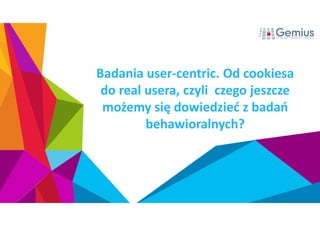 Badania user-centric. Od cookiesa 
do real usera, czyli czego jeszcze 
możemy się dowiedzieć z badań 
behawioralnych? 
 