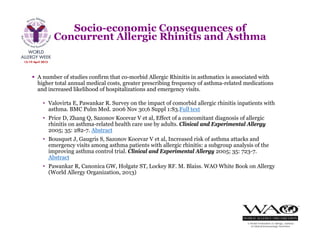  A number of studies confirm that co-morbid Allergic Rhinitis in asthmatics is associated with
higher total annual medical costs, greater prescribing frequency of asthma-related medications
and increased likelihood of hospitalizations and emergency visits.
• Valovirta E, Pawankar R. Survey on the impact of comorbid allergic rhinitis inpatients with
asthma. BMC Pulm Med. 2006 Nov 30;6 Suppl 1:S3.Full text
• Price D, Zhang Q, Sazonov Kocevar V et al, Effect of a concomitant diagnosis of allergic
rhinitis on asthma-related health care use by adults. Clinical and Experimental Allergy
2005; 35: 282-7. Abstract
• Bousquet J, Gaugris S, Sazonov Kocevar V et al, Increased risk of asthma attacks and
emergency visits among asthma patients with allergic rhinitis: a subgroup analysis of the
improving asthma control trial. Clinical and Experimental Allergy 2005; 35: 723-7.
Abstract
• Pawankar R, Canonica GW, Holgate ST, Lockey RF. M. Blaiss. WAO White Book on Allergy
(World Allergy Organization, 2013)
Socio-economic Consequences of
Concurrent Allergic Rhinitis and Asthma
 
