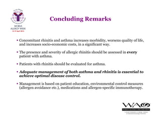  Concomitant rhinitis and asthma increases morbidity, worsens quality of life,
and increases socio-economic costs, in a significant way.
 The presence and severity of allergic rhinitis should be assessed in every
patient with asthma.
 Patients with rhinitis should be evaluated for asthma.
 Adequate management of both asthma and rhinitis is essential to
achieve optimal disease control.
 Management is based on patient education, environmental control measures
(allergen avoidance etc.), medications and allergen-specific immunotherapy.
Concluding Remarks
 
