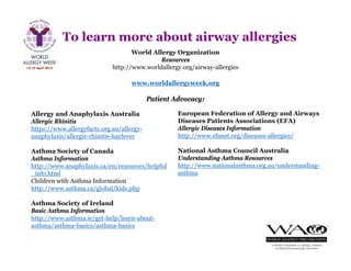 To learn more about airway allergies
World Allergy Organization
Resources
http://www.worldallergy.org/airway-allergies
European Federation of Allergy and Airways
Diseases Patients Associations (EFA)
Allergic Diseases Information
http://www.efanet.org/diseases-allergies/
National Asthma Council Australia
Understanding Asthma Resources
http://www.nationalasthma.org.au/understanding-
asthma
Allergy and Anaphylaxis Australia
Allergic Rhinitis
https://www.allergyfacts.org.au/allergy-
anaphylaxis/allergic-rhinitis-hayfever
Asthma Society of Canada
Asthma Information
http://www.anaphylaxis.ca/en/resources/helpful
_info.html
Children with Asthma Information
http://www.asthma.ca/global/kids.php
Asthma Society of Ireland
Basic Asthma Information
http://www.asthma.ie/get-help/learn-about-
asthma/asthma-basics/asthma-basics
Patient Advocacy:
www.worldallergyweek.org
 