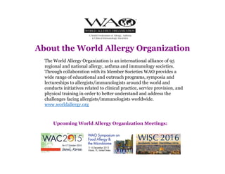The World Allergy Organization is an international alliance of 95
regional and national allergy, asthma and immunology societies.
Through collaboration with its Member Societies WAO provides a
wide range of educational and outreach programs, symposia and
lectureships to allergists/immunologists around the world and
conducts initiatives related to clinical practice, service provision, and
physical training in order to better understand and address the
challenges facing allergists/immunologists worldwide.
www.worldallergy.org
About the World Allergy Organization
Upcoming World Allergy Organization Meetings:
 