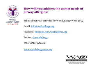 How will you address the unmet needs of
airway allergies?
Tell us about your activities for World Allergy Week 2015.
Email: info@worldallergy.org
Facebook: facebook.com/worldallergy.org
Twitter: @worldallergy
#WorldAllergyWeek
www.worldallergyweek.org
 