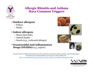  Outdoor allergens
• Pollens
• Molds
 Indoor allergens
• House-dust mites
• Animal dander
• Insects (e.g., cockroach allergen)
 Nonsteroidal Anti-inflammatory
Drugs (NSAIDs) (e.g., aspirin)
National Institutes of Health Global Initiative for Asthma. Bethesda, MD: National Institutes of Health, 1998; Workshop Expert
Panel Management of Allergic Rhinitis and its Impact on Asthma (ARIA) 2001.
http://www.guideline.gov/summary/summary.aspx?ss=15&doc_id=12177&nbr=006274&string=ARIA
Allergic Rhinitis and Asthma
Have Common Triggers
 