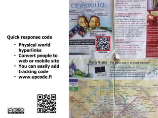 Creative Commons Licence – Some Rights Reserved
Quick response code

Physical world
hyperlinks

Convert people to
web or mobile site

You can easily add
tracking code

www.upcode.fi
 