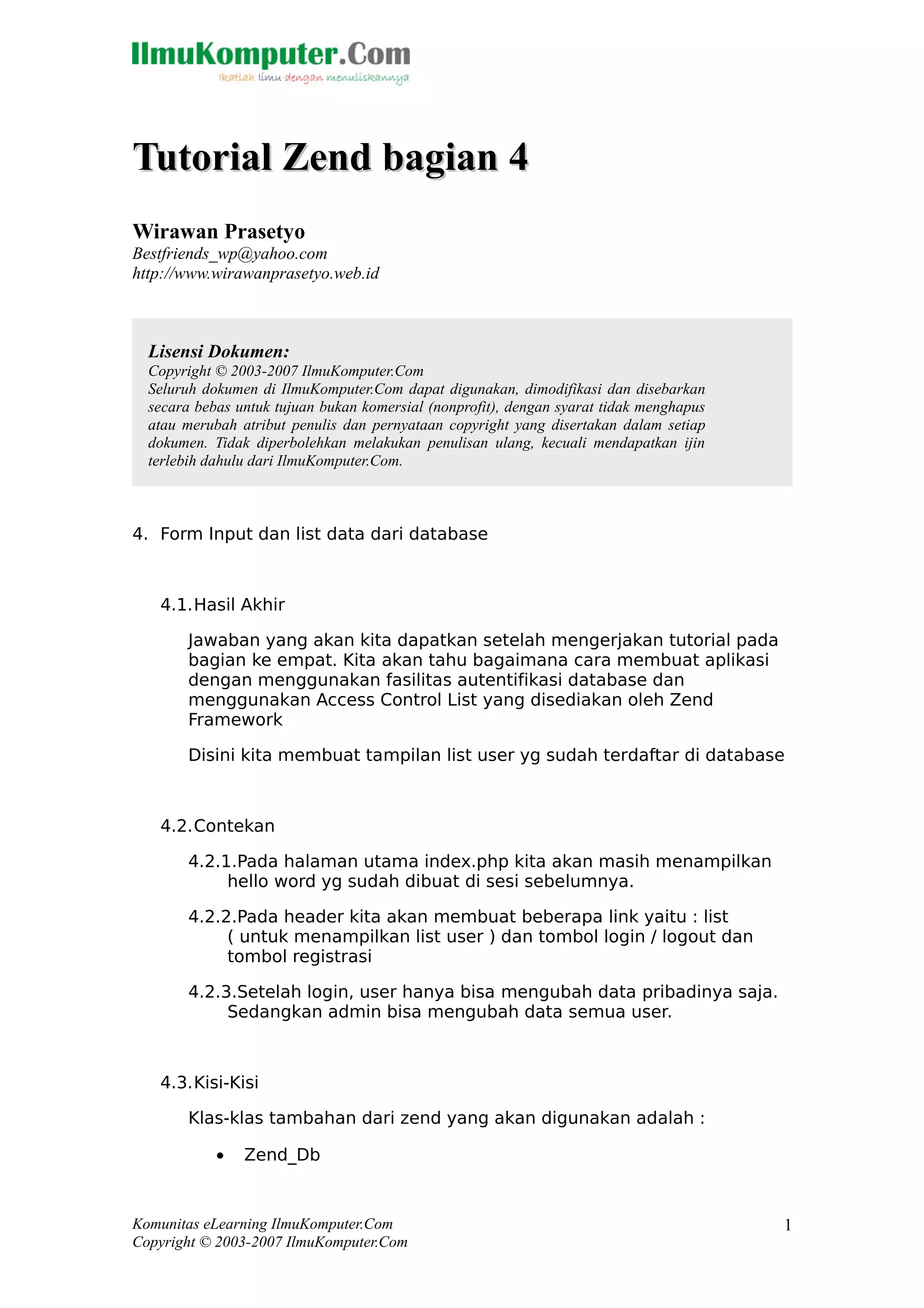 Tutorial Zend bagian 4Tutorial Zend bagian 4
Wirawan Prasetyo
Bestfriends_wp@yahoo.com
http://www.wirawanprasetyo.web.id
4. Form Input dan list data dari database
4.1.Hasil Akhir
Jawaban yang akan kita dapatkan setelah mengerjakan tutorial pada
bagian ke empat. Kita akan tahu bagaimana cara membuat aplikasi
dengan menggunakan fasilitas autentifikasi database dan
menggunakan Access Control List yang disediakan oleh Zend
Framework
Disini kita membuat tampilan list user yg sudah terdaftar di database
4.2.Contekan
4.2.1.Pada halaman utama index.php kita akan masih menampilkan
hello word yg sudah dibuat di sesi sebelumnya.
4.2.2.Pada header kita akan membuat beberapa link yaitu : list
( untuk menampilkan list user ) dan tombol login / logout dan
tombol registrasi
4.2.3.Setelah login, user hanya bisa mengubah data pribadinya saja.
Sedangkan admin bisa mengubah data semua user.
4.3.Kisi-Kisi
Klas-klas tambahan dari zend yang akan digunakan adalah :
• Zend_Db
Komunitas eLearning IlmuKomputer.Com
Copyright © 2003-2007 IlmuKomputer.Com
1
Lisensi Dokumen:
Copyright © 2003-2007 IlmuKomputer.Com
Seluruh dokumen di IlmuKomputer.Com dapat digunakan, dimodifikasi dan disebarkan
secara bebas untuk tujuan bukan komersial (nonprofit), dengan syarat tidak menghapus
atau merubah atribut penulis dan pernyataan copyright yang disertakan dalam setiap
dokumen. Tidak diperbolehkan melakukan penulisan ulang, kecuali mendapatkan ijin
terlebih dahulu dari IlmuKomputer.Com.
 