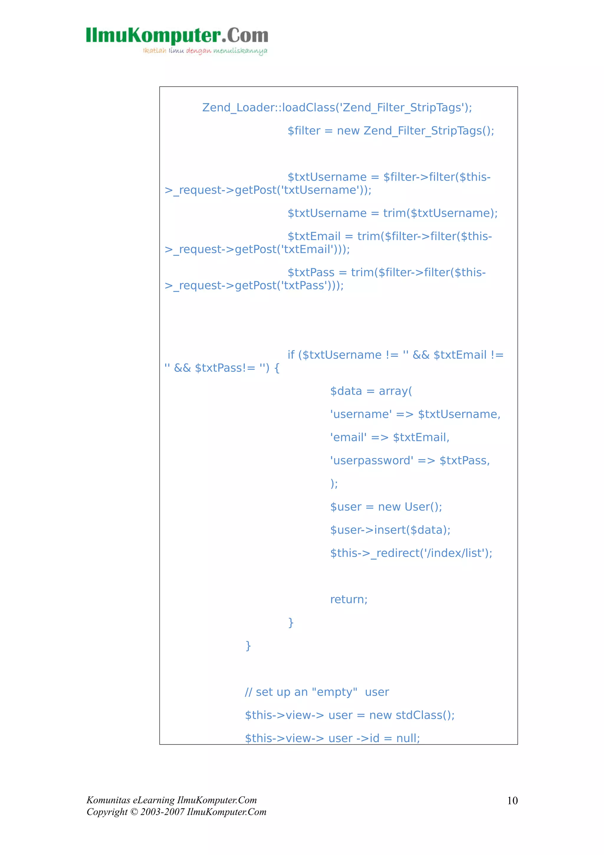 Zend_Loader::loadClass('Zend_Filter_StripTags');
$filter = new Zend_Filter_StripTags();
$txtUsername = $filter->filter($this-
>_request->getPost('txtUsername'));
$txtUsername = trim($txtUsername);
$txtEmail = trim($filter->filter($this-
>_request->getPost('txtEmail')));
$txtPass = trim($filter->filter($this-
>_request->getPost('txtPass')));
if ($txtUsername != '' && $txtEmail !=
'' && $txtPass!= '') {
$data = array(
'username' => $txtUsername,
'email' => $txtEmail,
'userpassword' => $txtPass,
);
$user = new User();
$user->insert($data);
$this->_redirect('/index/list');
return;
}
}
// set up an "empty" user
$this->view-> user = new stdClass();
$this->view-> user ->id = null;
Komunitas eLearning IlmuKomputer.Com
Copyright © 2003-2007 IlmuKomputer.Com
10
 