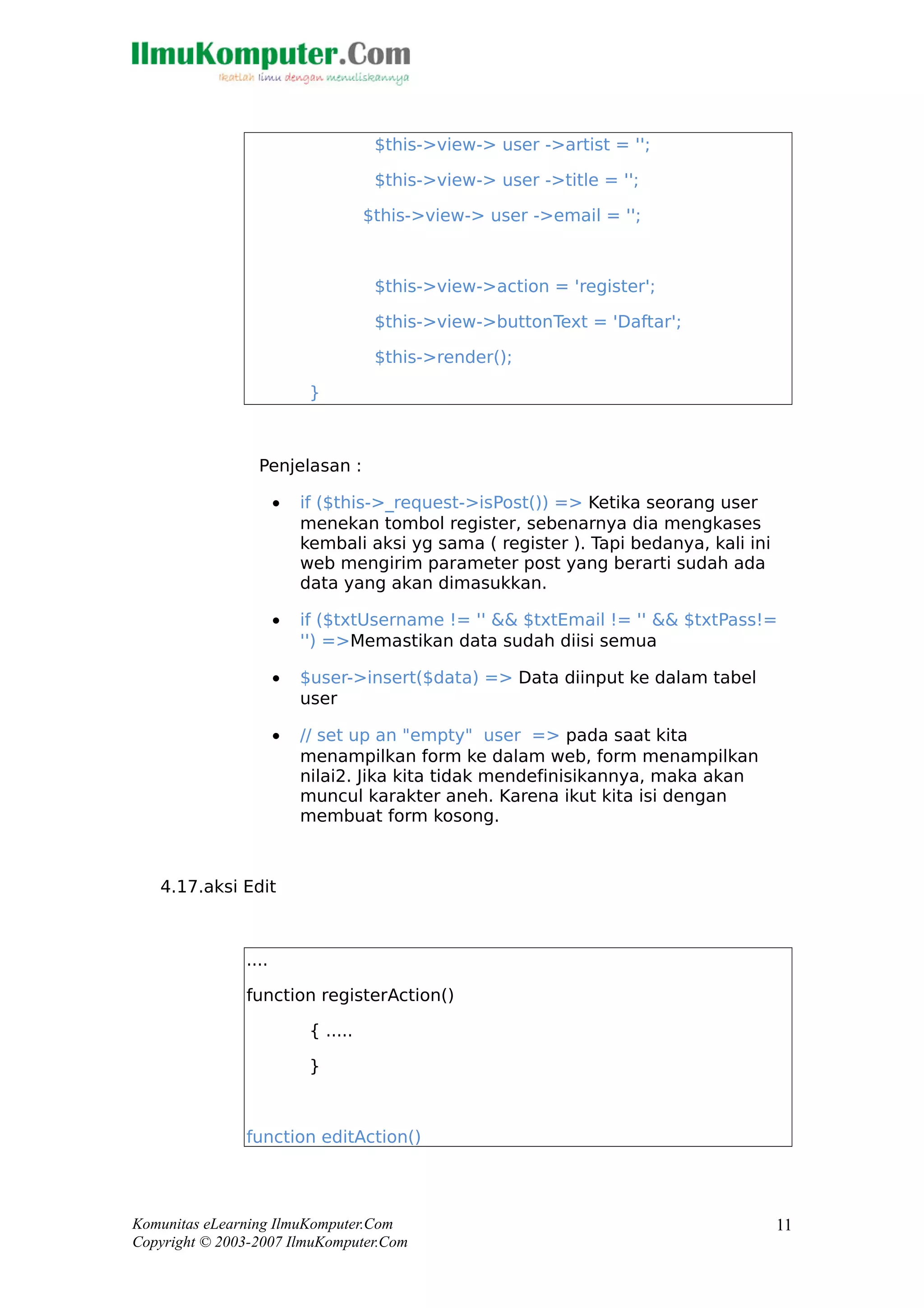 $this->view-> user ->artist = '';
$this->view-> user ->title = '';
$this->view-> user ->email = '';
$this->view->action = 'register';
$this->view->buttonText = 'Daftar';
$this->render();
}
Penjelasan :
• if ($this->_request->isPost()) => Ketika seorang user
menekan tombol register, sebenarnya dia mengkases
kembali aksi yg sama ( register ). Tapi bedanya, kali ini
web mengirim parameter post yang berarti sudah ada
data yang akan dimasukkan.
• if ($txtUsername != '' && $txtEmail != '' && $txtPass!=
'') =>Memastikan data sudah diisi semua
• $user->insert($data) => Data diinput ke dalam tabel
user
• // set up an "empty" user => pada saat kita
menampilkan form ke dalam web, form menampilkan
nilai2. Jika kita tidak mendefinisikannya, maka akan
muncul karakter aneh. Karena ikut kita isi dengan
membuat form kosong.
4.17.aksi Edit
....
function registerAction()
{ .....
}
function editAction()
Komunitas eLearning IlmuKomputer.Com
Copyright © 2003-2007 IlmuKomputer.Com
11
 
