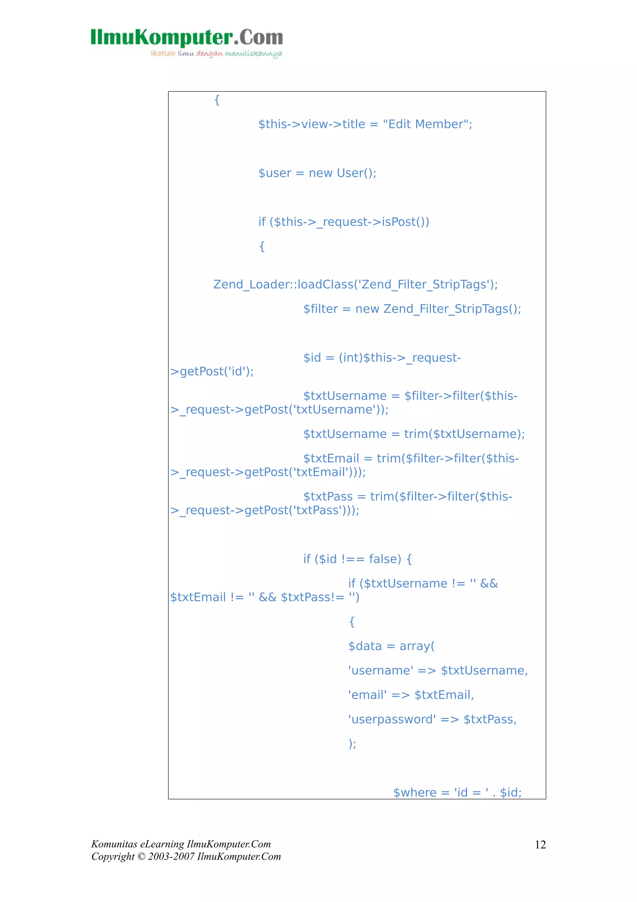 {
$this->view->title = "Edit Member";
$user = new User();
if ($this->_request->isPost())
{
Zend_Loader::loadClass('Zend_Filter_StripTags');
$filter = new Zend_Filter_StripTags();
$id = (int)$this->_request-
>getPost('id');
$txtUsername = $filter->filter($this-
>_request->getPost('txtUsername'));
$txtUsername = trim($txtUsername);
$txtEmail = trim($filter->filter($this-
>_request->getPost('txtEmail')));
$txtPass = trim($filter->filter($this-
>_request->getPost('txtPass')));
if ($id !== false) {
if ($txtUsername != '' &&
$txtEmail != '' && $txtPass!= '')
{
$data = array(
'username' => $txtUsername,
'email' => $txtEmail,
'userpassword' => $txtPass,
);
$where = 'id = ' . $id;
Komunitas eLearning IlmuKomputer.Com
Copyright © 2003-2007 IlmuKomputer.Com
12
 