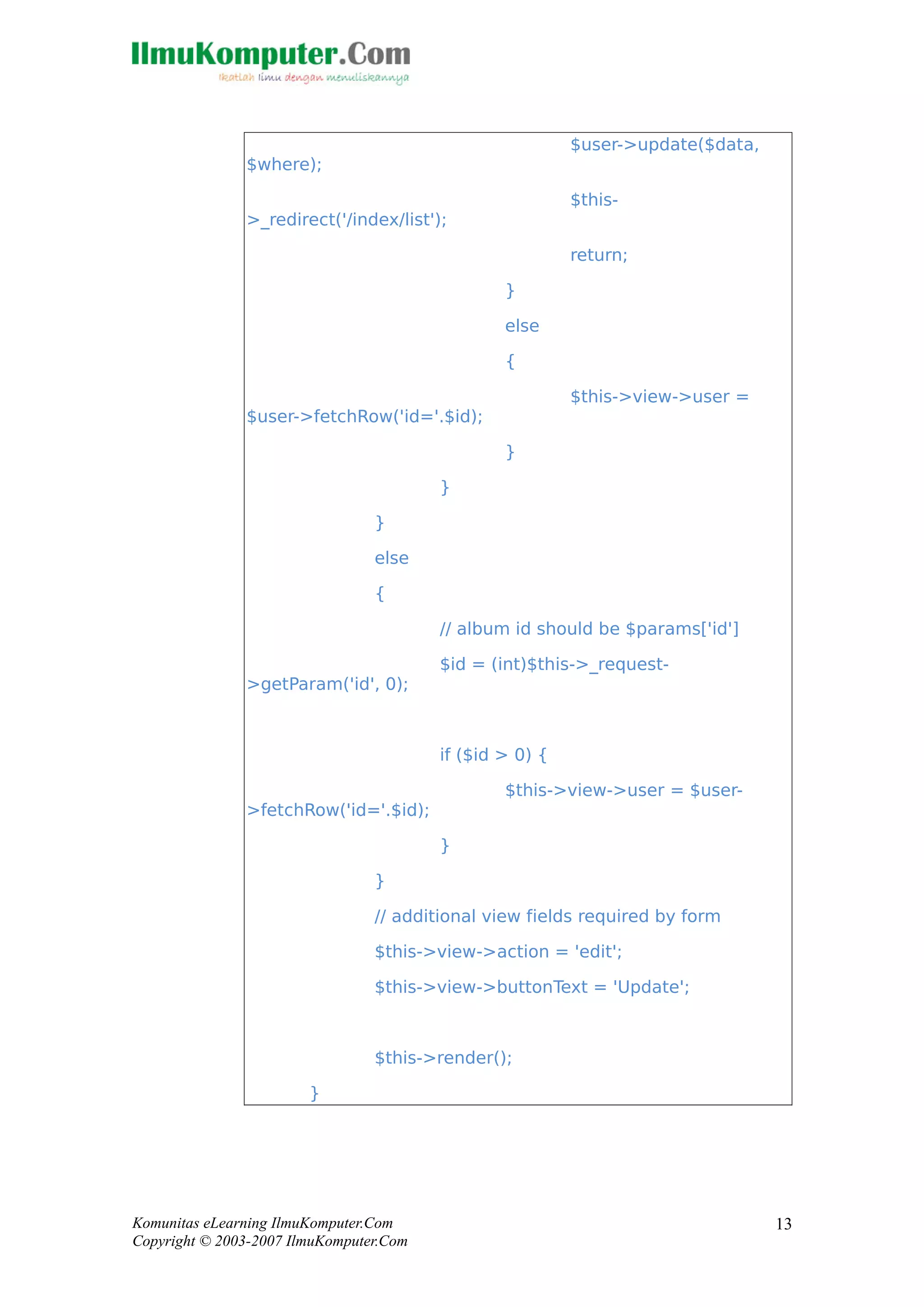$user->update($data,
$where);
$this-
>_redirect('/index/list');
return;
}
else
{
$this->view->user =
$user->fetchRow('id='.$id);
}
}
}
else
{
// album id should be $params['id']
$id = (int)$this->_request-
>getParam('id', 0);
if ($id > 0) {
$this->view->user = $user-
>fetchRow('id='.$id);
}
}
// additional view fields required by form
$this->view->action = 'edit';
$this->view->buttonText = 'Update';
$this->render();
}
Komunitas eLearning IlmuKomputer.Com
Copyright © 2003-2007 IlmuKomputer.Com
13
 