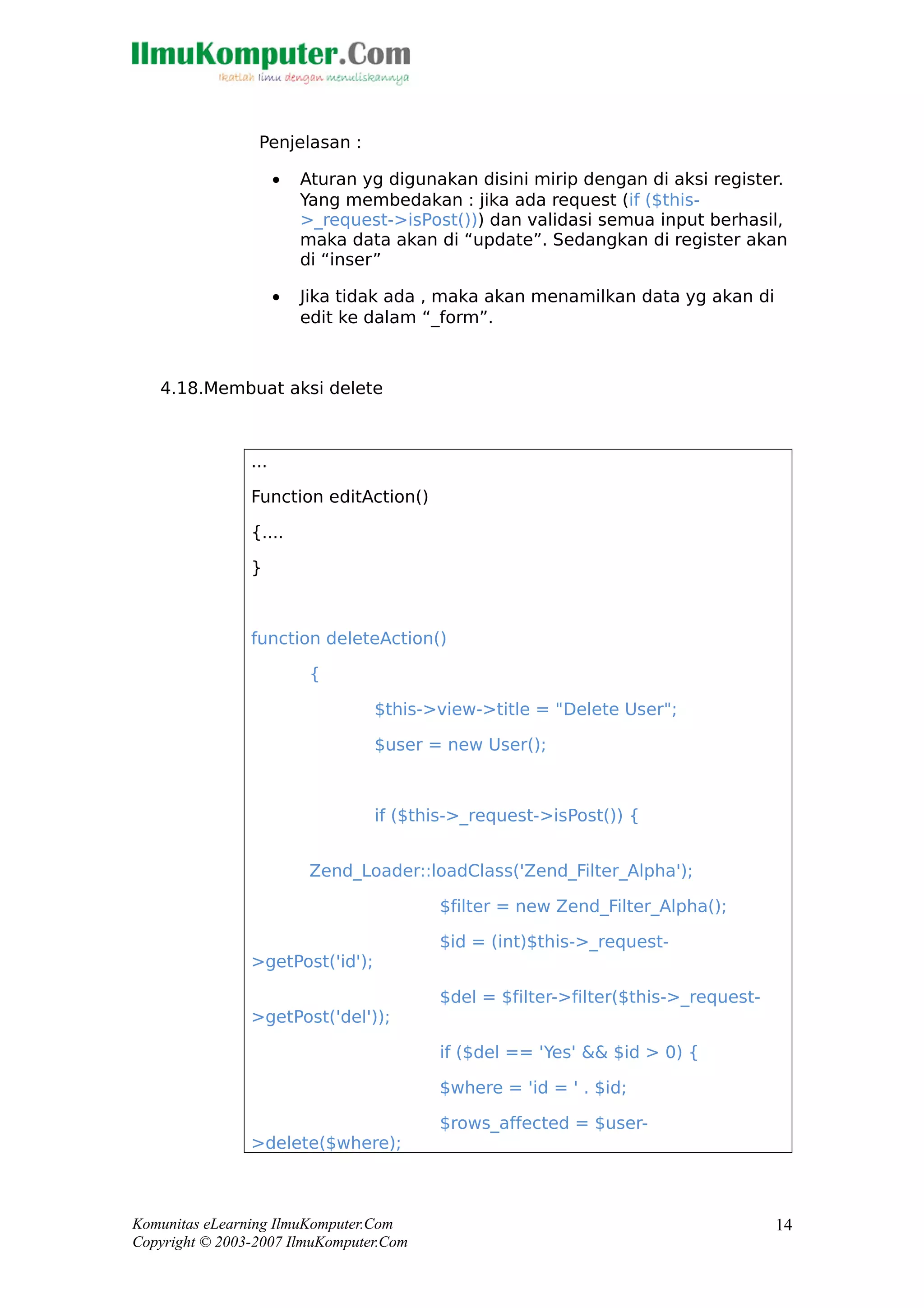 Penjelasan :
• Aturan yg digunakan disini mirip dengan di aksi register.
Yang membedakan : jika ada request (if ($this-
>_request->isPost())) dan validasi semua input berhasil,
maka data akan di “update”. Sedangkan di register akan
di “inser”
• Jika tidak ada , maka akan menamilkan data yg akan di
edit ke dalam “_form”.
4.18.Membuat aksi delete
...
Function editAction()
{....
}
function deleteAction()
{
$this->view->title = "Delete User";
$user = new User();
if ($this->_request->isPost()) {
Zend_Loader::loadClass('Zend_Filter_Alpha');
$filter = new Zend_Filter_Alpha();
$id = (int)$this->_request-
>getPost('id');
$del = $filter->filter($this->_request-
>getPost('del'));
if ($del == 'Yes' && $id > 0) {
$where = 'id = ' . $id;
$rows_affected = $user-
>delete($where);
Komunitas eLearning IlmuKomputer.Com
Copyright © 2003-2007 IlmuKomputer.Com
14
 
