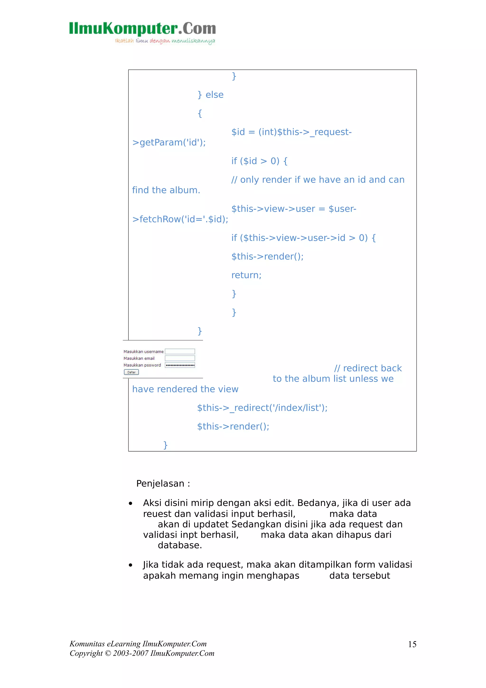 }
} else
{
$id = (int)$this->_request-
>getParam('id');
if ($id > 0) {
// only render if we have an id and can
find the album.
$this->view->user = $user-
>fetchRow('id='.$id);
if ($this->view->user->id > 0) {
$this->render();
return;
}
}
}
// redirect back
to the album list unless we
have rendered the view
$this->_redirect('/index/list');
$this->render();
}
Penjelasan :
• Aksi disini mirip dengan aksi edit. Bedanya, jika di user ada
reuest dan validasi input berhasil, maka data
akan di updatet Sedangkan disini jika ada request dan
validasi inpt berhasil, maka data akan dihapus dari
database.
• Jika tidak ada request, maka akan ditampilkan form validasi
apakah memang ingin menghapas data tersebut
Komunitas eLearning IlmuKomputer.Com
Copyright © 2003-2007 IlmuKomputer.Com
15
 