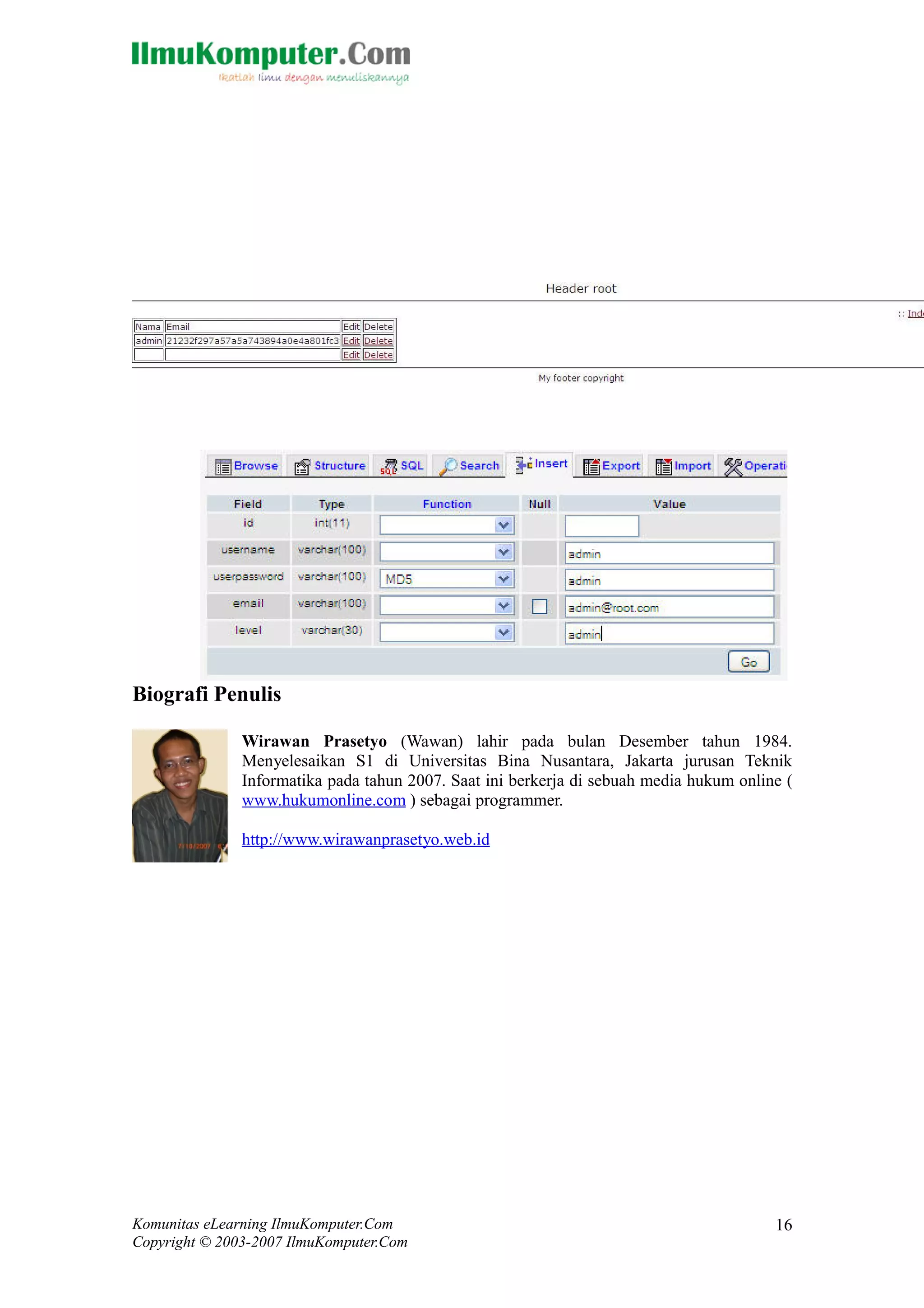Biografi Penulis
Wirawan Prasetyo (Wawan) lahir pada bulan Desember tahun 1984.
Menyelesaikan S1 di Universitas Bina Nusantara, Jakarta jurusan Teknik
Informatika pada tahun 2007. Saat ini berkerja di sebuah media hukum online (
www.hukumonline.com ) sebagai programmer.
http://www.wirawanprasetyo.web.id
Komunitas eLearning IlmuKomputer.Com
Copyright © 2003-2007 IlmuKomputer.Com
16
 