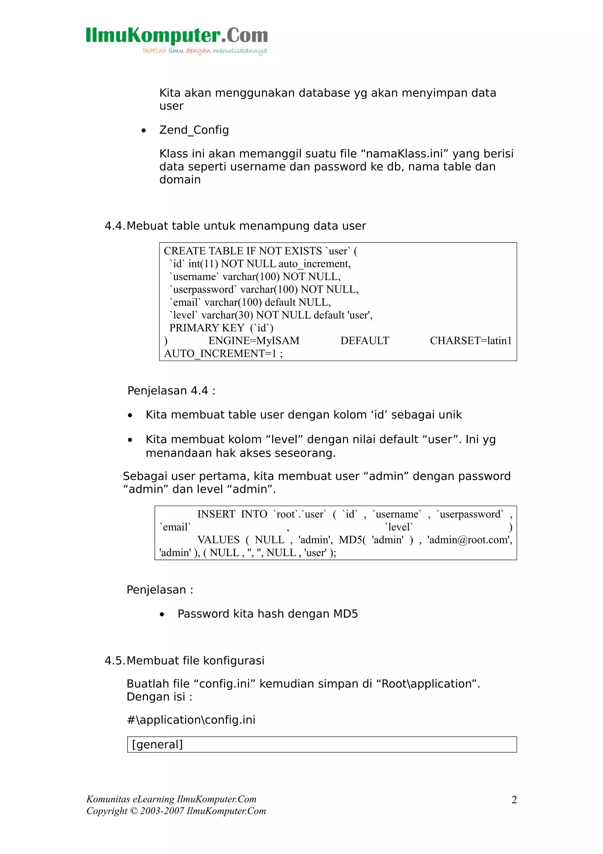 Kita akan menggunakan database yg akan menyimpan data
user
• Zend_Config
Klass ini akan memanggil suatu file “namaKlass.ini” yang berisi
data seperti username dan password ke db, nama table dan
domain
4.4.Mebuat table untuk menampung data user
CREATE TABLE IF NOT EXISTS `user` (
`id` int(11) NOT NULL auto_increment,
`username` varchar(100) NOT NULL,
`userpassword` varchar(100) NOT NULL,
`email` varchar(100) default NULL,
`level` varchar(30) NOT NULL default 'user',
PRIMARY KEY (`id`)
) ENGINE=MyISAM DEFAULT CHARSET=latin1
AUTO_INCREMENT=1 ;
Penjelasan 4.4 :
• Kita membuat table user dengan kolom ‘id’ sebagai unik
• Kita membuat kolom “level” dengan nilai default “user”. Ini yg
menandaan hak akses seseorang.
Sebagai user pertama, kita membuat user “admin” dengan password
“admin” dan level “admin”.
INSERT INTO `root`.`user` ( `id` , `username` , `userpassword` ,
`email` , `level` )
VALUES ( NULL , 'admin', MD5( 'admin' ) , 'admin@root.com',
'admin' ), ( NULL , '', '', NULL , 'user' );
Penjelasan :
• Password kita hash dengan MD5
4.5.Membuat file konfigurasi
Buatlah file “config.ini” kemudian simpan di “Rootapplication”.
Dengan isi :
#applicationconfig.ini
[general]
Komunitas eLearning IlmuKomputer.Com
Copyright © 2003-2007 IlmuKomputer.Com
2
 