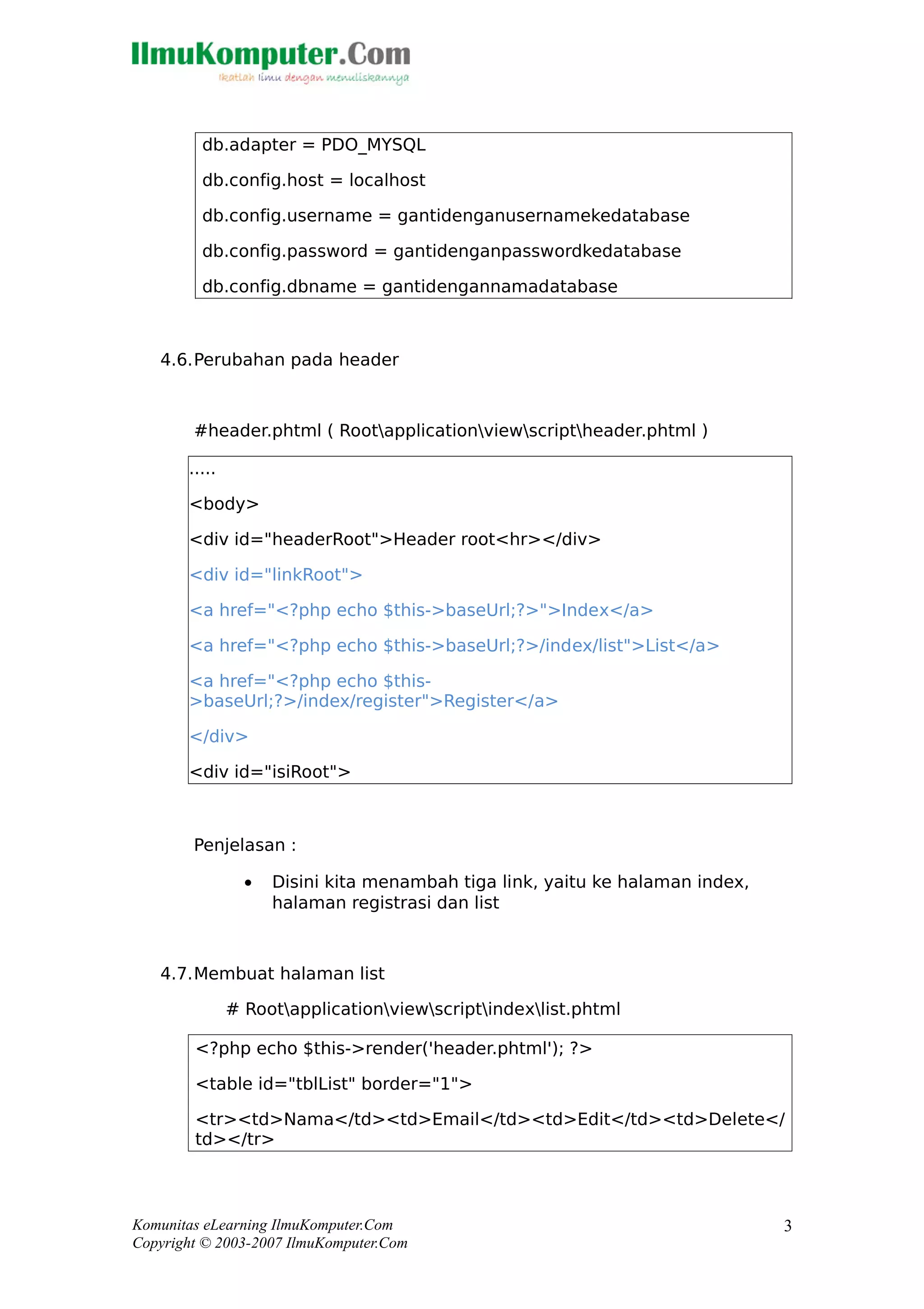 db.adapter = PDO_MYSQL
db.config.host = localhost
db.config.username = gantidenganusernamekedatabase
db.config.password = gantidenganpasswordkedatabase
db.config.dbname = gantidengannamadatabase
4.6.Perubahan pada header
#header.phtml ( Rootapplicationviewscriptheader.phtml )
.....
<body>
<div id="headerRoot">Header root<hr></div>
<div id="linkRoot">
<a href="<?php echo $this->baseUrl;?>">Index</a>
<a href="<?php echo $this->baseUrl;?>/index/list">List</a>
<a href="<?php echo $this-
>baseUrl;?>/index/register">Register</a>
</div>
<div id="isiRoot">
Penjelasan :
• Disini kita menambah tiga link, yaitu ke halaman index,
halaman registrasi dan list
4.7.Membuat halaman list
# Rootapplicationviewscriptindexlist.phtml
<?php echo $this->render('header.phtml'); ?>
<table id="tblList" border="1">
<tr><td>Nama</td><td>Email</td><td>Edit</td><td>Delete</
td></tr>
Komunitas eLearning IlmuKomputer.Com
Copyright © 2003-2007 IlmuKomputer.Com
3
 