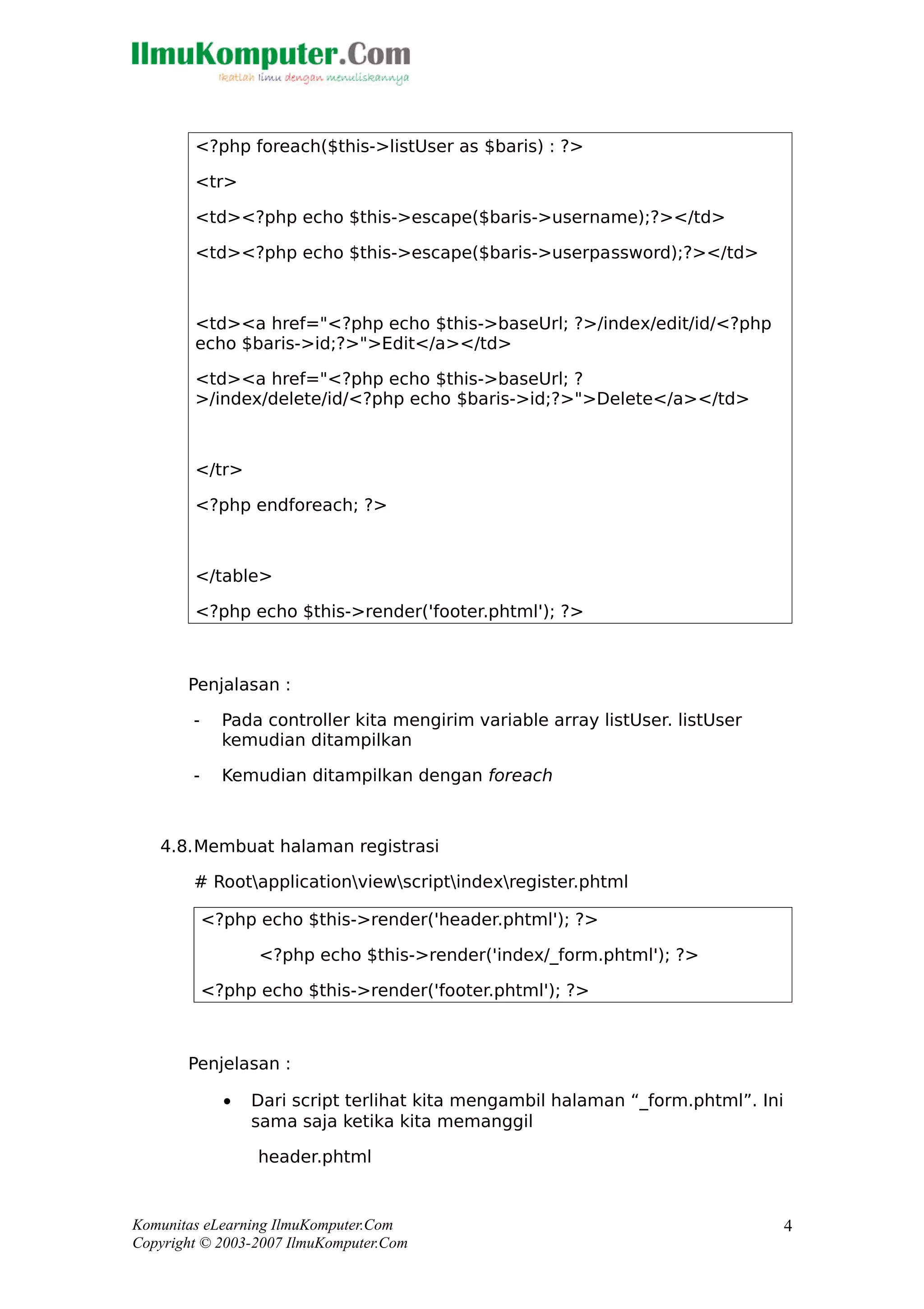 <?php foreach($this->listUser as $baris) : ?>
<tr>
<td><?php echo $this->escape($baris->username);?></td>
<td><?php echo $this->escape($baris->userpassword);?></td>
<td><a href="<?php echo $this->baseUrl; ?>/index/edit/id/<?php
echo $baris->id;?>">Edit</a></td>
<td><a href="<?php echo $this->baseUrl; ?
>/index/delete/id/<?php echo $baris->id;?>">Delete</a></td>
</tr>
<?php endforeach; ?>
</table>
<?php echo $this->render('footer.phtml'); ?>
Penjalasan :
- Pada controller kita mengirim variable array listUser. listUser
kemudian ditampilkan
- Kemudian ditampilkan dengan foreach
4.8.Membuat halaman registrasi
# Rootapplicationviewscriptindexregister.phtml
<?php echo $this->render('header.phtml'); ?>
<?php echo $this->render('index/_form.phtml'); ?>
<?php echo $this->render('footer.phtml'); ?>
Penjelasan :
• Dari script terlihat kita mengambil halaman “_form.phtml”. Ini
sama saja ketika kita memanggil
header.phtml
Komunitas eLearning IlmuKomputer.Com
Copyright © 2003-2007 IlmuKomputer.Com
4
 
