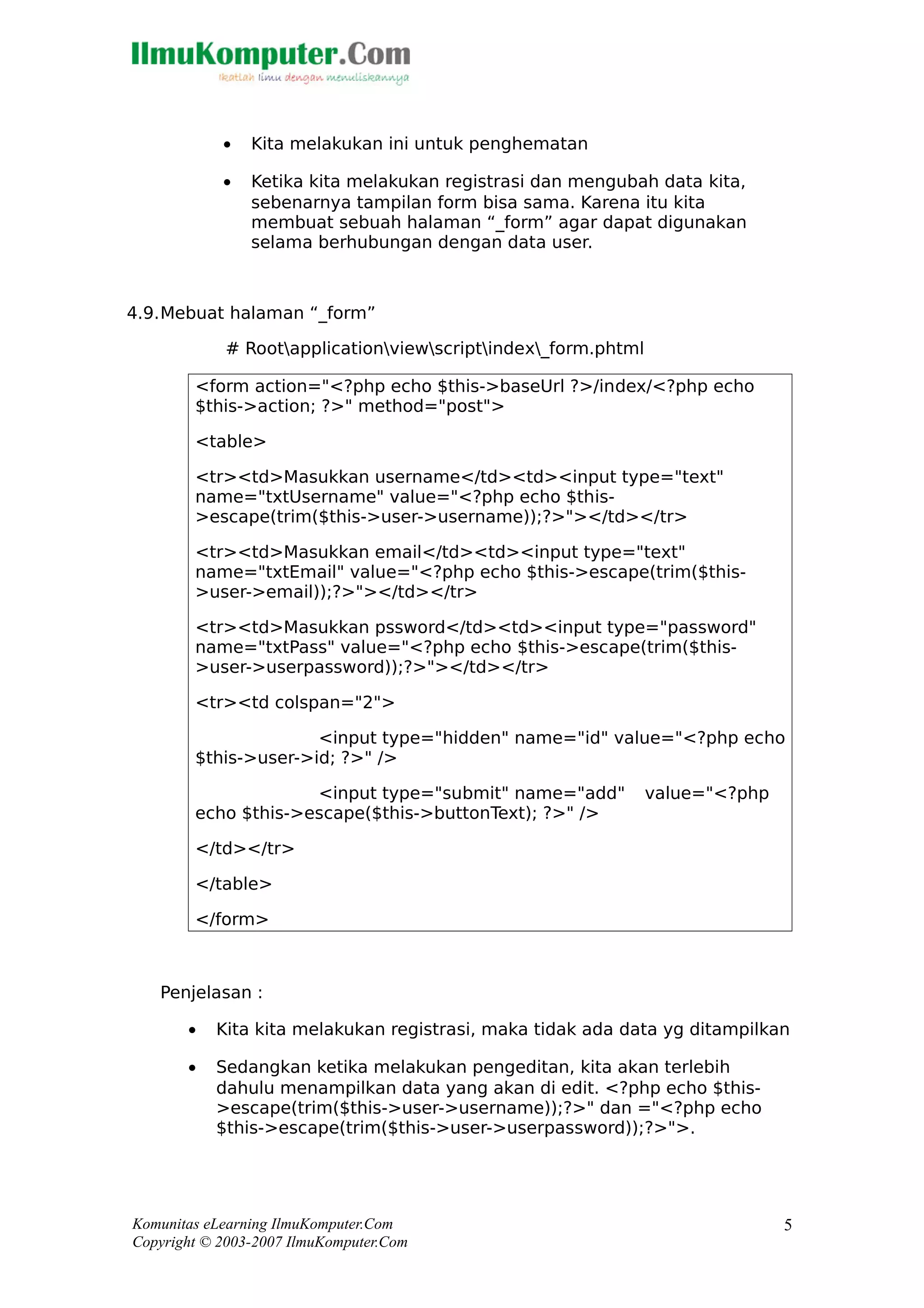 • Kita melakukan ini untuk penghematan
• Ketika kita melakukan registrasi dan mengubah data kita,
sebenarnya tampilan form bisa sama. Karena itu kita
membuat sebuah halaman “_form” agar dapat digunakan
selama berhubungan dengan data user.
4.9.Mebuat halaman “_form”
# Rootapplicationviewscriptindex_form.phtml
<form action="<?php echo $this->baseUrl ?>/index/<?php echo
$this->action; ?>" method="post">
<table>
<tr><td>Masukkan username</td><td><input type="text"
name="txtUsername" value="<?php echo $this-
>escape(trim($this->user->username));?>"></td></tr>
<tr><td>Masukkan email</td><td><input type="text"
name="txtEmail" value="<?php echo $this->escape(trim($this-
>user->email));?>"></td></tr>
<tr><td>Masukkan pssword</td><td><input type="password"
name="txtPass" value="<?php echo $this->escape(trim($this-
>user->userpassword));?>"></td></tr>
<tr><td colspan="2">
<input type="hidden" name="id" value="<?php echo
$this->user->id; ?>" />
<input type="submit" name="add" value="<?php
echo $this->escape($this->buttonText); ?>" />
</td></tr>
</table>
</form>
Penjelasan :
• Kita kita melakukan registrasi, maka tidak ada data yg ditampilkan
• Sedangkan ketika melakukan pengeditan, kita akan terlebih
dahulu menampilkan data yang akan di edit. <?php echo $this-
>escape(trim($this->user->username));?>" dan ="<?php echo
$this->escape(trim($this->user->userpassword));?>">.
Komunitas eLearning IlmuKomputer.Com
Copyright © 2003-2007 IlmuKomputer.Com
5
 