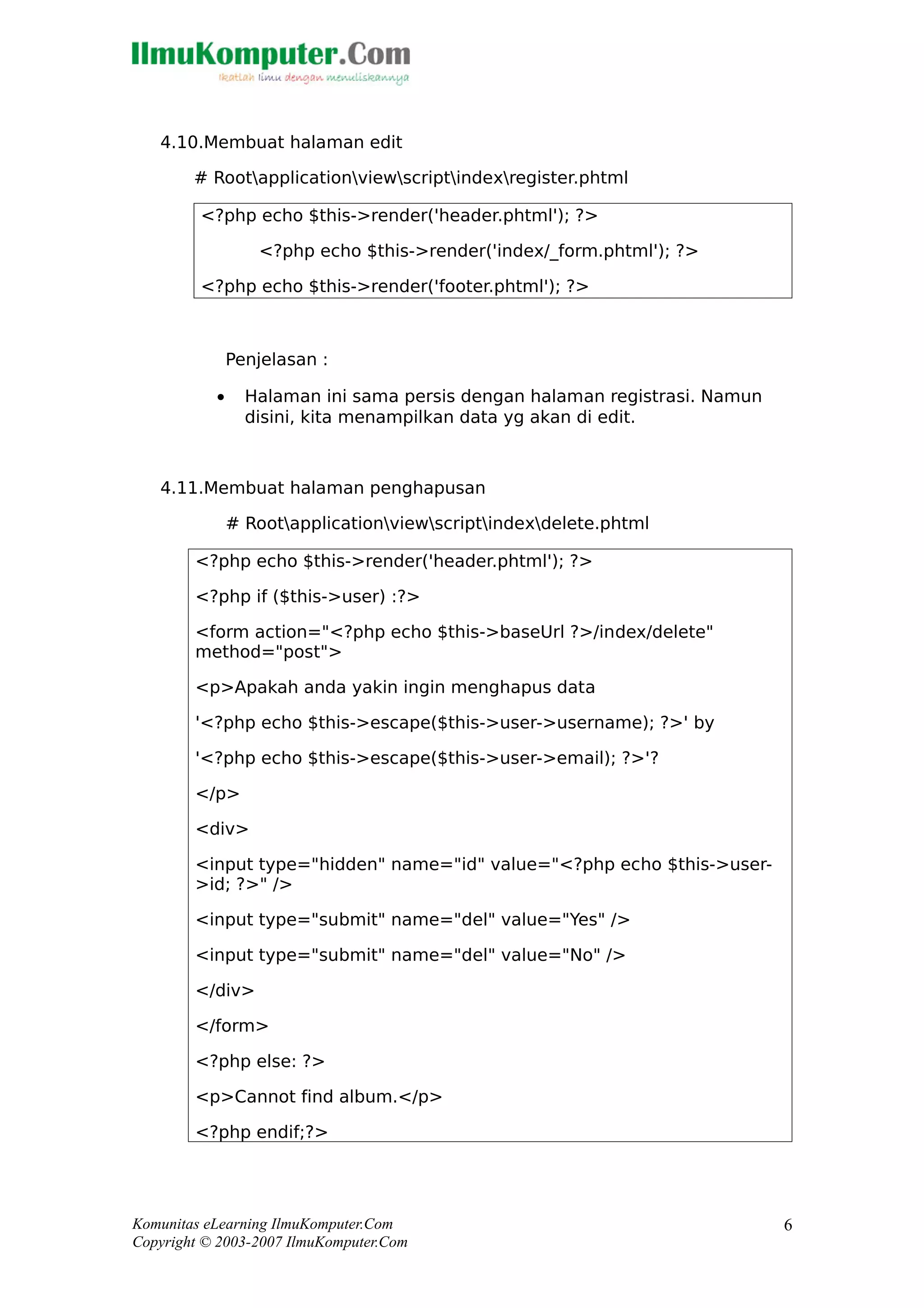 4.10.Membuat halaman edit
# Rootapplicationviewscriptindexregister.phtml
<?php echo $this->render('header.phtml'); ?>
<?php echo $this->render('index/_form.phtml'); ?>
<?php echo $this->render('footer.phtml'); ?>
Penjelasan :
• Halaman ini sama persis dengan halaman registrasi. Namun
disini, kita menampilkan data yg akan di edit.
4.11.Membuat halaman penghapusan
# Rootapplicationviewscriptindexdelete.phtml
<?php echo $this->render('header.phtml'); ?>
<?php if ($this->user) :?>
<form action="<?php echo $this->baseUrl ?>/index/delete"
method="post">
<p>Apakah anda yakin ingin menghapus data
'<?php echo $this->escape($this->user->username); ?>' by
'<?php echo $this->escape($this->user->email); ?>'?
</p>
<div>
<input type="hidden" name="id" value="<?php echo $this->user-
>id; ?>" />
<input type="submit" name="del" value="Yes" />
<input type="submit" name="del" value="No" />
</div>
</form>
<?php else: ?>
<p>Cannot find album.</p>
<?php endif;?>
Komunitas eLearning IlmuKomputer.Com
Copyright © 2003-2007 IlmuKomputer.Com
6
 