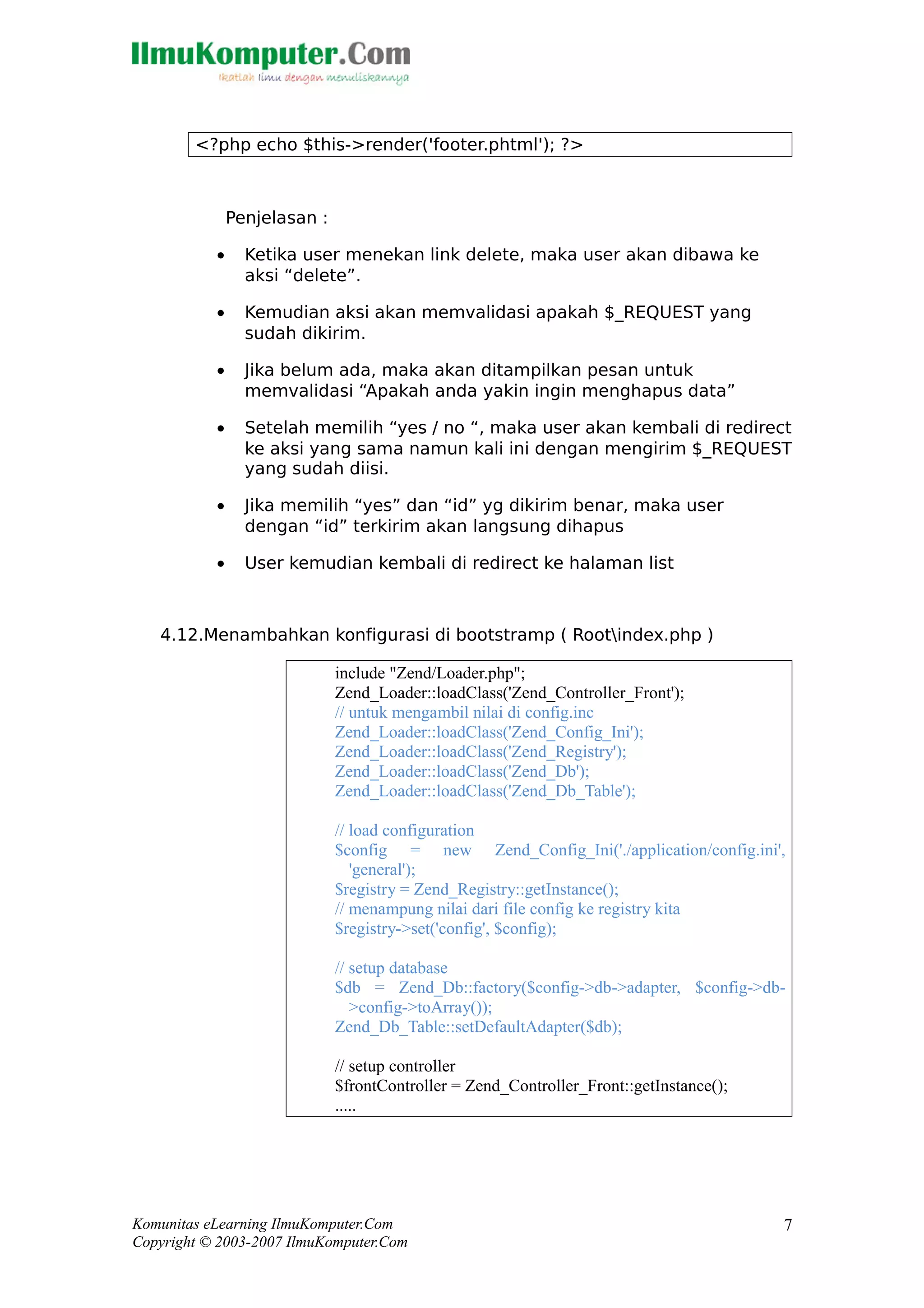 <?php echo $this->render('footer.phtml'); ?>
Penjelasan :
• Ketika user menekan link delete, maka user akan dibawa ke
aksi “delete”.
• Kemudian aksi akan memvalidasi apakah $_REQUEST yang
sudah dikirim.
• Jika belum ada, maka akan ditampilkan pesan untuk
memvalidasi “Apakah anda yakin ingin menghapus data”
• Setelah memilih “yes / no “, maka user akan kembali di redirect
ke aksi yang sama namun kali ini dengan mengirim $_REQUEST
yang sudah diisi.
• Jika memilih “yes” dan “id” yg dikirim benar, maka user
dengan “id” terkirim akan langsung dihapus
• User kemudian kembali di redirect ke halaman list
4.12.Menambahkan konfigurasi di bootstramp ( Rootindex.php )
include "Zend/Loader.php";
Zend_Loader::loadClass('Zend_Controller_Front');
// untuk mengambil nilai di config.inc
Zend_Loader::loadClass('Zend_Config_Ini');
Zend_Loader::loadClass('Zend_Registry');
Zend_Loader::loadClass('Zend_Db');
Zend_Loader::loadClass('Zend_Db_Table');
// load configuration
$config = new Zend_Config_Ini('./application/config.ini',
'general');
$registry = Zend_Registry::getInstance();
// menampung nilai dari file config ke registry kita
$registry->set('config', $config);
// setup database
$db = Zend_Db::factory($config->db->adapter, $config->db-
>config->toArray());
Zend_Db_Table::setDefaultAdapter($db);
// setup controller
$frontController = Zend_Controller_Front::getInstance();
.....
Komunitas eLearning IlmuKomputer.Com
Copyright © 2003-2007 IlmuKomputer.Com
7
 