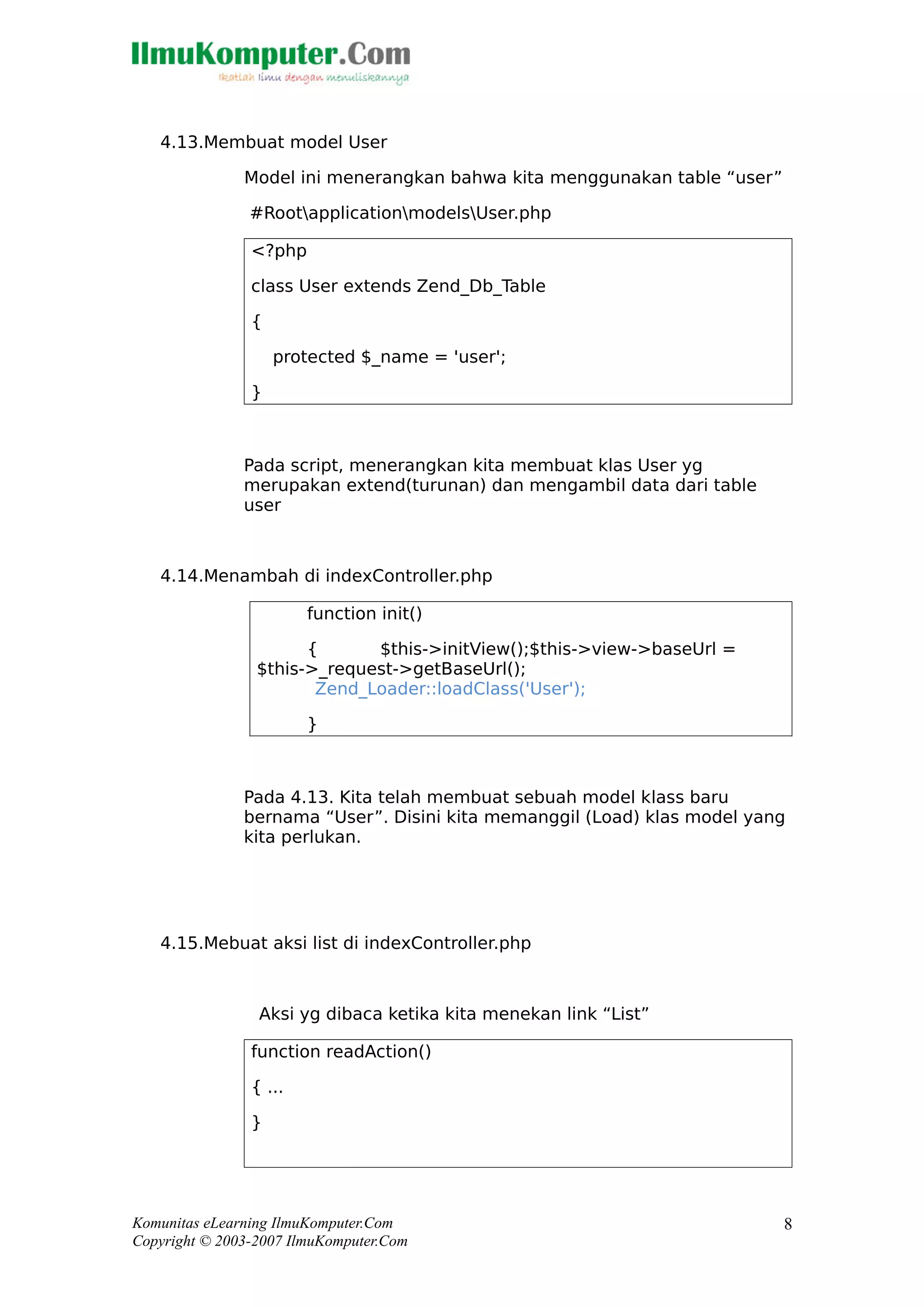 4.13.Membuat model User
Model ini menerangkan bahwa kita menggunakan table “user”
#RootapplicationmodelsUser.php
<?php
class User extends Zend_Db_Table
{
protected $_name = 'user';
}
Pada script, menerangkan kita membuat klas User yg
merupakan extend(turunan) dan mengambil data dari table
user
4.14.Menambah di indexController.php
function init()
{ $this->initView();$this->view->baseUrl =
$this->_request->getBaseUrl();
Zend_Loader::loadClass('User');
}
Pada 4.13. Kita telah membuat sebuah model klass baru
bernama “User”. Disini kita memanggil (Load) klas model yang
kita perlukan.
4.15.Mebuat aksi list di indexController.php
Aksi yg dibaca ketika kita menekan link “List”
function readAction()
{ ...
}
Komunitas eLearning IlmuKomputer.Com
Copyright © 2003-2007 IlmuKomputer.Com
8
 