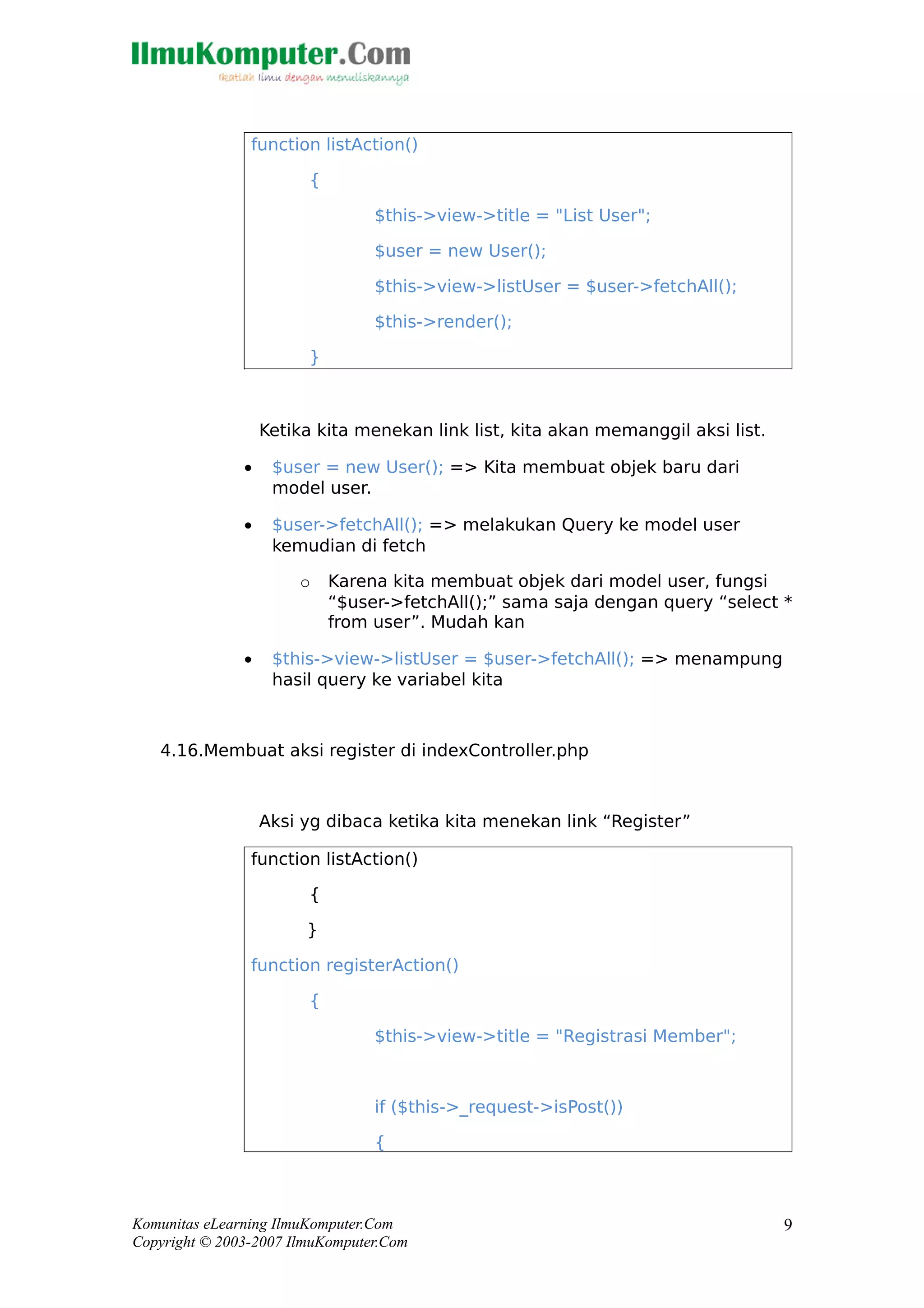 function listAction()
{
$this->view->title = "List User";
$user = new User();
$this->view->listUser = $user->fetchAll();
$this->render();
}
Ketika kita menekan link list, kita akan memanggil aksi list.
• $user = new User(); => Kita membuat objek baru dari
model user.
• $user->fetchAll(); => melakukan Query ke model user
kemudian di fetch
o Karena kita membuat objek dari model user, fungsi
“$user->fetchAll();” sama saja dengan query “select *
from user”. Mudah kan
• $this->view->listUser = $user->fetchAll(); => menampung
hasil query ke variabel kita
4.16.Membuat aksi register di indexController.php
Aksi yg dibaca ketika kita menekan link “Register”
function listAction()
{
}
function registerAction()
{
$this->view->title = "Registrasi Member";
if ($this->_request->isPost())
{
Komunitas eLearning IlmuKomputer.Com
Copyright © 2003-2007 IlmuKomputer.Com
9
 