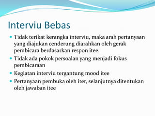 Interviu Bebas
 Tidak terikat kerangka interviu, maka arah pertanyaan

yang diajukan cenderung diarahkan oleh gerak
pembicara berdasarkan respon itee.
 Tidak ada pokok persoalan yang menjadi fokus
pembicaraan
 Kegiatan interviu tergantung mood itee
 Pertanyaan pembuka oleh iter, selanjutnya ditentukan
oleh jawaban itee

 
