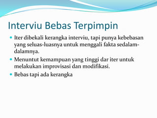 Interviu Bebas Terpimpin
 Iter dibekali kerangka interviu, tapi punya kebebasan

yang seluas-luasnya untuk menggali fakta sedalamdalamnya.
 Menuntut kemampuan yang tinggi dar iter untuk
melakukan improvisasi dan modifikasi.
 Bebas tapi ada kerangka

 
