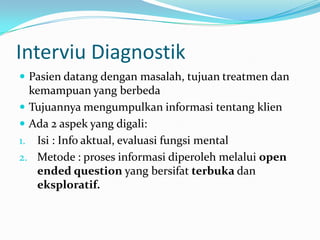 Interviu Diagnostik
 Pasien datang dengan masalah, tujuan treatmen dan

kemampuan yang berbeda
 Tujuannya mengumpulkan informasi tentang klien
 Ada 2 aspek yang digali:
1. Isi : Info aktual, evaluasi fungsi mental
2. Metode : proses informasi diperoleh melalui open
ended question yang bersifat terbuka dan
eksploratif.

 