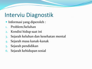 Interviu Diagnostik
 Informasi yang diperoleh :
1.
2.
3.

4.
5.
6.

Problem/keluhan
Kondisi hidup saat ini
Sejarah keluhan dan kesehatan mental
Sejarah masa kanak-kanak
Sejarah pendidikan
Sejarah kehidupan sosial

 