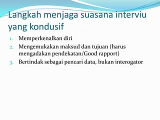 Langkah menjaga suasana interviu
yang kondusif
Memperkenalkan diri
2. Mengemukakan maksud dan tujuan (harus
mengadakan pendekatan/Good rapport)
3. Bertindak sebagai pencari data, bukan interogator
1.

 