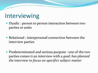 Interviewing
 Dyadic : person to person interaction between two

parties or units
 Relational : interpersonal connection between the

interview parties
 Predeterminated and serious purpose : one of the two

parties comes ti an interview with a goal; has planned
the interview to focus on specifict subject matter

 