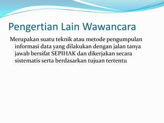 Pengertian Lain Wawancara
Merupakan suatu teknik atau metode pengumpulan
informasi data yang dilakukan dengan jalan tanya
jawab bersifat SEPIHAK dan dikerjakan secara
sistematis serta berdasarkan tujuan tertentu

 