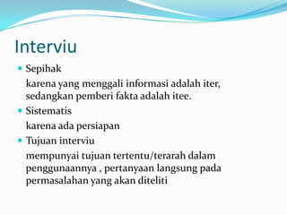 Interviu
 Sepihak

karena yang menggali informasi adalah iter,
sedangkan pemberi fakta adalah itee.
 Sistematis
karena ada persiapan
 Tujuan interviu
mempunyai tujuan tertentu/terarah dalam
penggunaannya , pertanyaan langsung pada
permasalahan yang akan diteliti

 