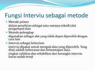 Fungsi Interviu sebagai metode
 Metode primer

dalam penelitian sebagai satu-satunya teknik/alat
pengumpul data
 Metode pelengkap
digunakan sebagai alat yang tidak dapat diperoleh dengan
cara lain
 Interviu sebagai kriterium
interviu dipakai untuk menguji data yang diperoleh. Yang
diuji adalah kebenaran dan kemantapan data.
tingkat validitas dan reliabilitas dari kerangka interviu
harus sudah teruji

 