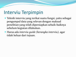 Interviu Terpimpin
 Teknik interviu yang terikat suatu fungsi, yaitu sebagai

pengumpul data yang relevan dengan maksud
penelitian yang telah dipersiapkan sebaik-baiknya
sebelum kegiatan dilakukan.
 Harus ada interviu guide (kerangka interviu), agar
tidak keluar dari tujuan.

 