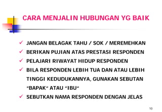 CARA MENJALIN HUBUNGAN YG BAIK


 JANGAN BELAGAK TAHU / SOK / MEREMEHKAN
 BERIKAN PUJIAN ATAS PRESTASI RESPONDEN
 PELAJARI RIWAYAT HIDUP RESPONDEN
 BILA RESPONDEN LEBIH TUA DAN ATAU LEBIH
  TINGGI KEDUDUKANNYA, GUNAKAN SEBUTAN
  “BAPAK“ ATAU “IBU“
 SEBUTKAN NAMA RESPONDEN DENGAN JELAS
                                            10
 