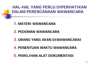 HAL-HAL YANG PERLU DIPERHATIKAN
DALAM PERENCANAAN WAWANCARA


1. MATERI WAWANCARA

2. PEDOMAN WAWANCARA

3. ORANG YANG AKAN DIWAWANCARAI

4. PENENTUAN WAKTU WAWANCARA

5. PEMILIHAN ALAT DOKUMENTASI
                                  13
 